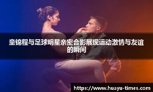 童锦程与足球明星亲密合影展现运动激情与友谊的瞬间